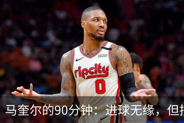 马奎尔的90分钟：进球无缘，但拼劲十足！